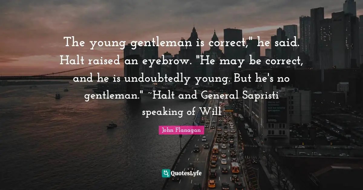 The young gentleman is correct," he said. Halt raised an eyebrow. "He may be correct, and he is undoubtedly young. But he's no gentleman." ~Halt and General Sapristi speaking of Will
