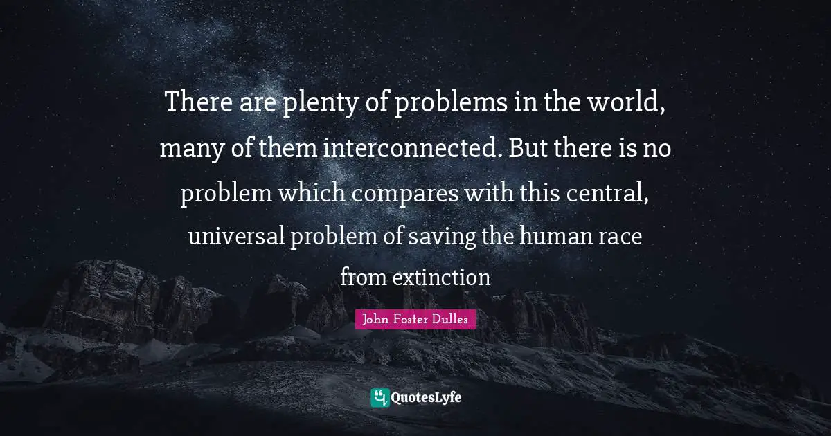 John Foster Dulles Quotes: "There are plenty of problems in the world, many of them interconnected. But there is no problem which compares with this central, universal problem of saving the human race from extinction"