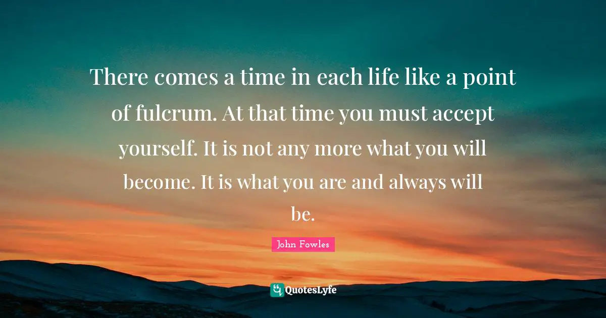 There comes a time in each life like a point of fulcrum. At that time you must accept yourself. It is not any more what you will become. It is what you are and always will be.