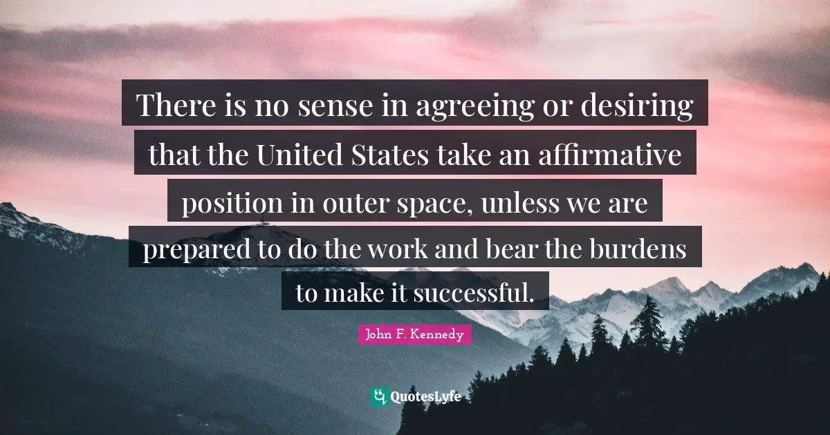 There is no sense in agreeing or desiring that the United States take an affirmative position in outer space, unless we are prepared to do the work and bear the burdens to make it successful.