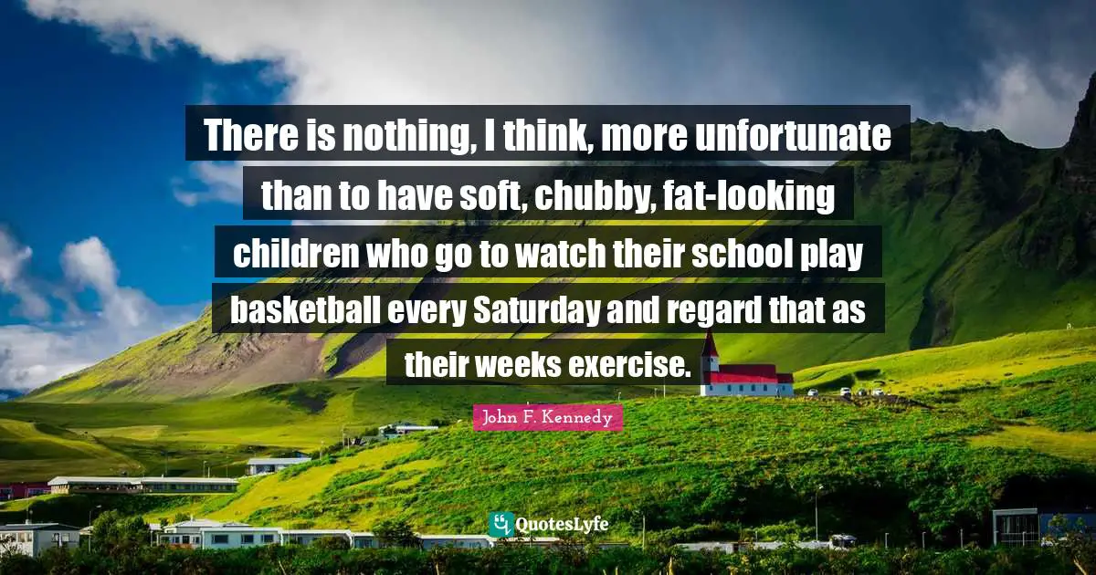 There is nothing, I think, more unfortunate than to have soft, chubby, fat-looking children who go to watch their school play basketball every Saturday and regard that as their weeks exercise.