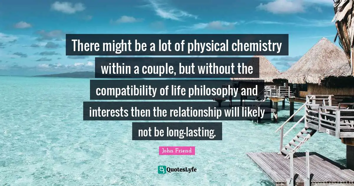 There might be a lot of physical chemistry within a couple, but without the compatibility of life philosophy and interests then the relationship will likely not be long-lasting.