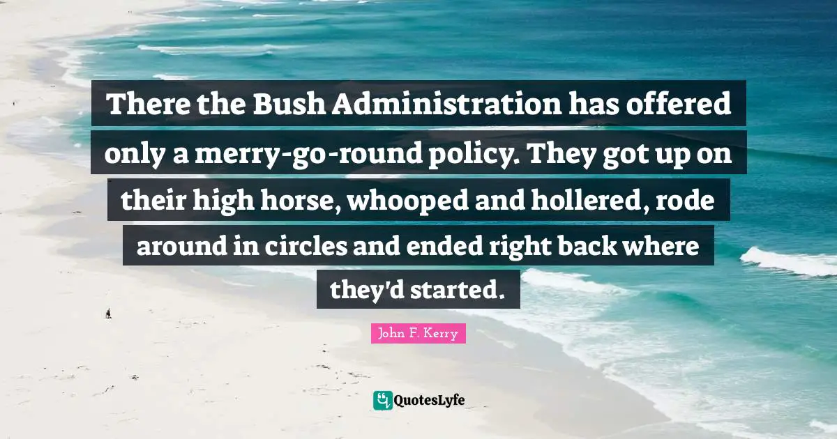 There the Bush Administration has offered only a merry-go-round policy. They got up on their high horse, whooped and hollered, rode around in circles and ended right back where they'd started.
