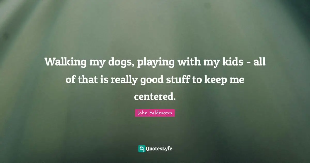 Walking my dogs, playing with my kids - all of that is really good stuff to keep me centered.