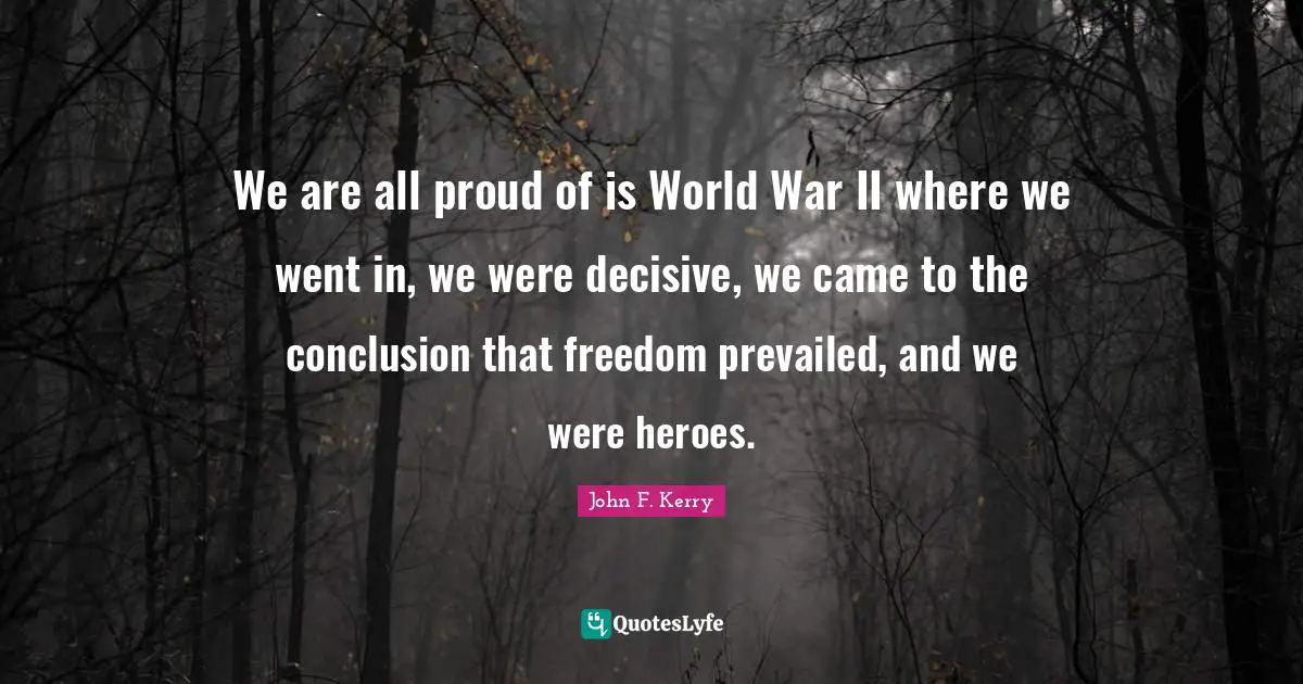 We are all proud of is World War II where we went in, we were decisive, we came to the conclusion that freedom prevailed, and we were heroes.
