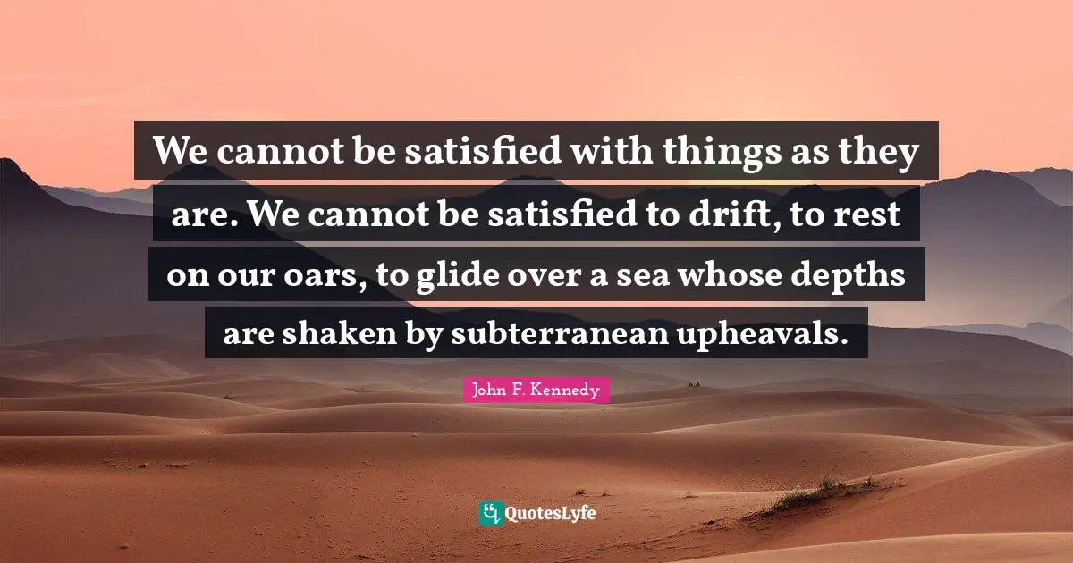 We cannot be satisfied with things as they are. We cannot be satisfied to drift, to rest on our oars, to glide over a sea whose depths are shaken by subterranean upheavals.