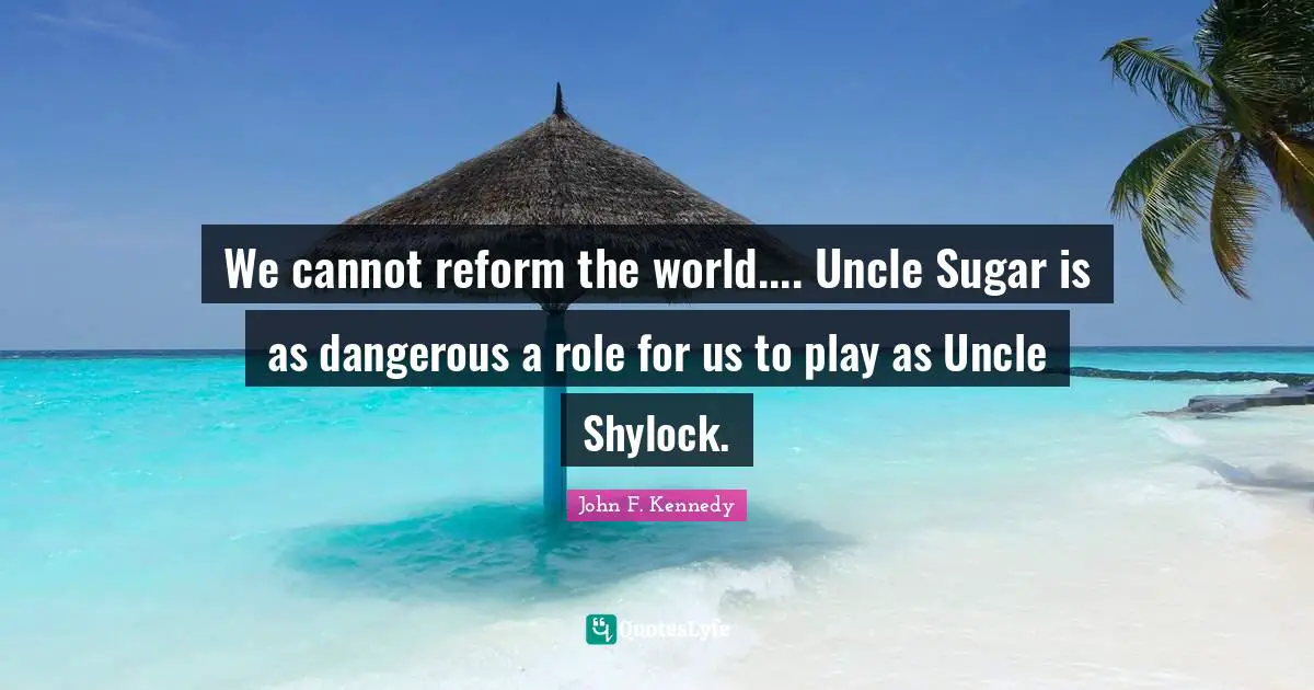 We cannot reform the world.... Uncle Sugar is as dangerous a role for us to play as Uncle Shylock.
