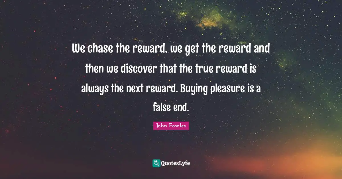 We chase the reward, we get the reward and then we discover that the true reward is always the next reward. Buying pleasure is a false end.