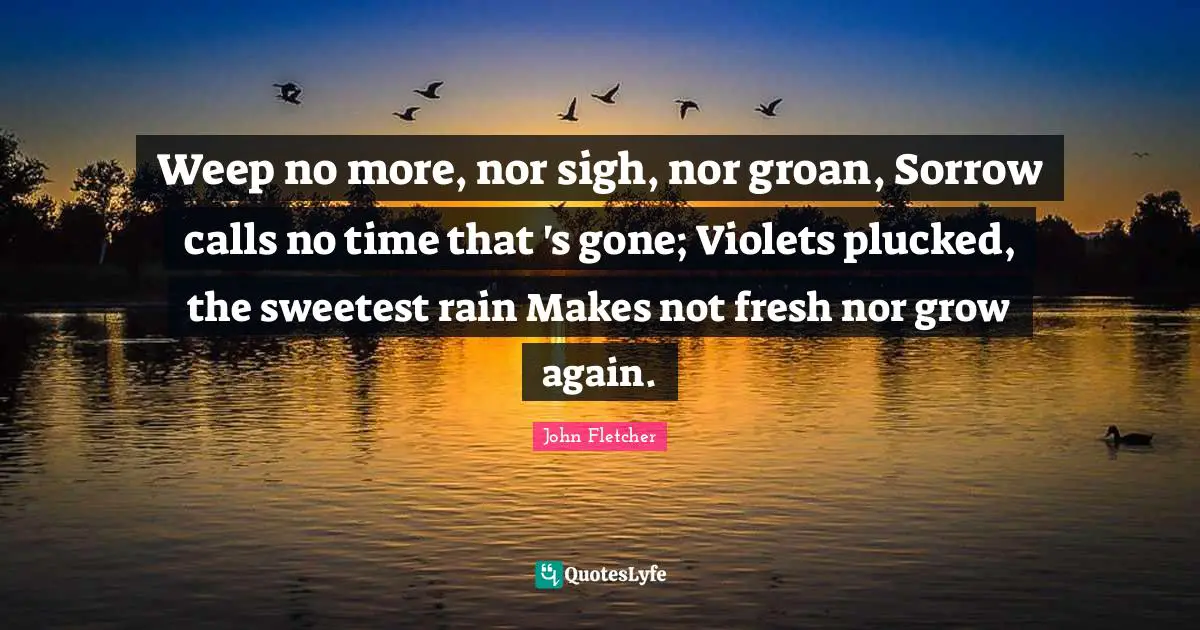 Sweetest Quotes: "Weep no more, nor sigh, nor groan, Sorrow calls no time that 's gone; Violets plucked, the sweetest rain Makes not fresh nor grow again."