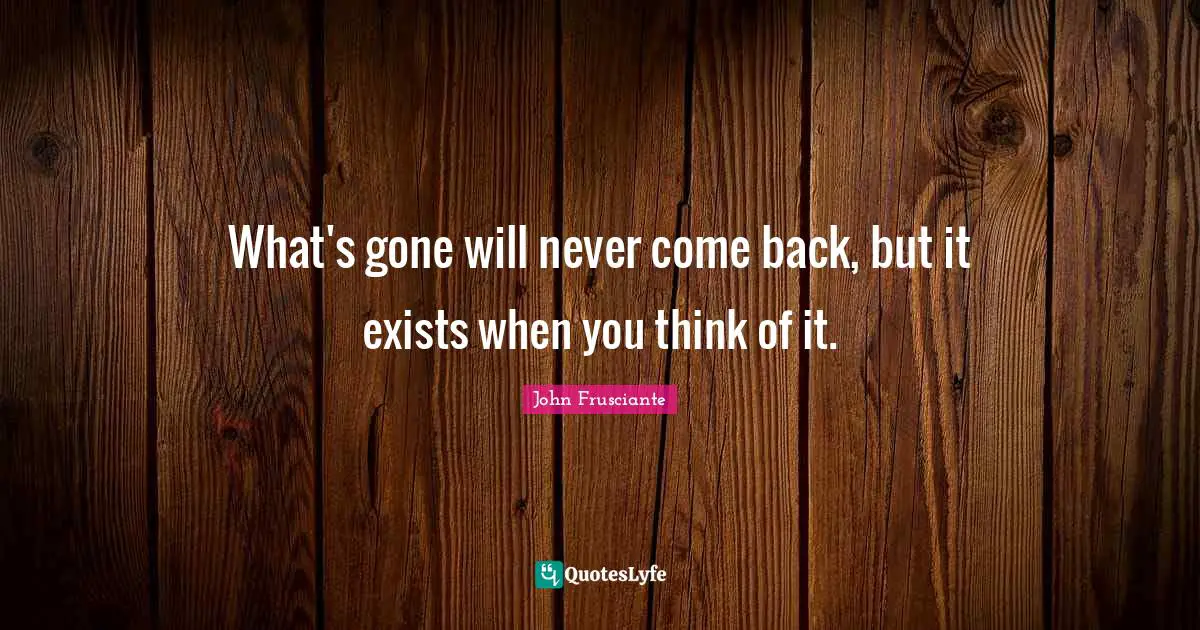 What's gone will never come back, but it exists when you think of it.