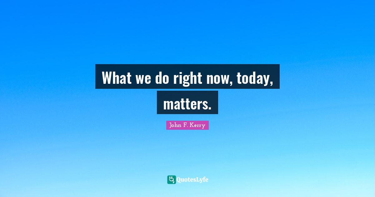 What we do right now, today, matters.