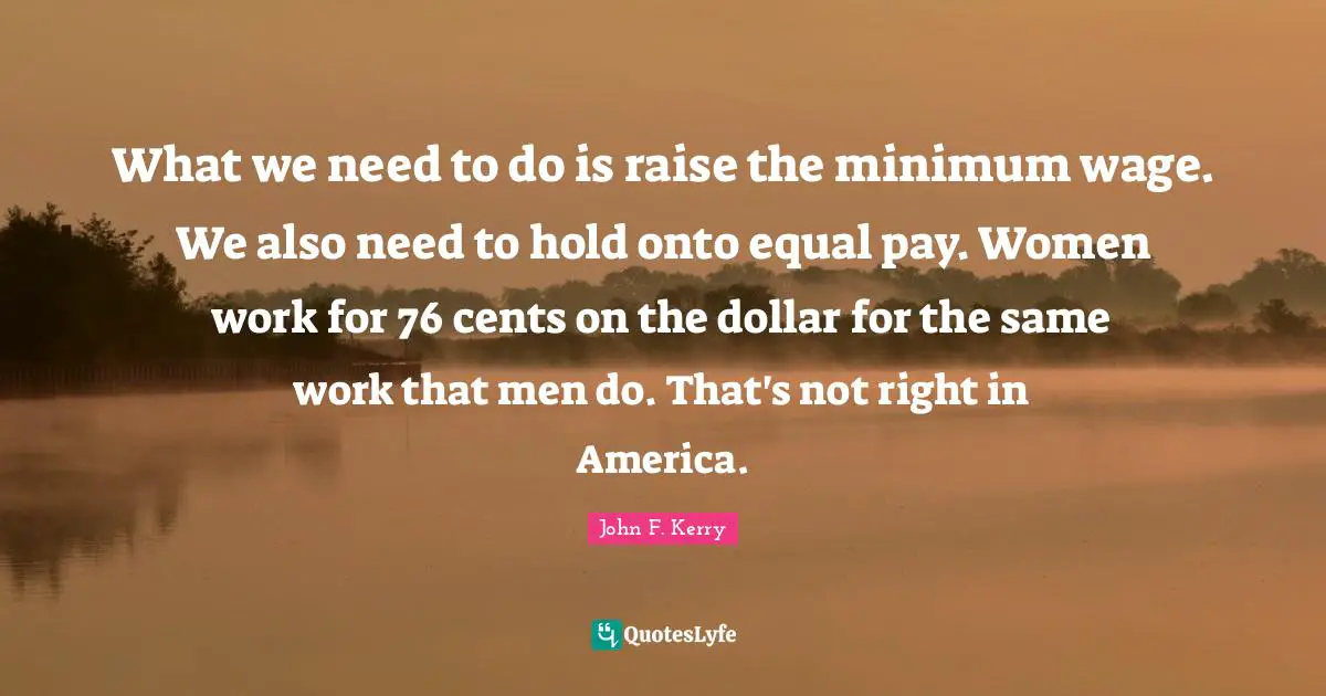 What we need to do is raise the minimum wage. We also need to hold onto equal pay. Women work for 76 cents on the dollar for the same work that men do. That's not right in America.