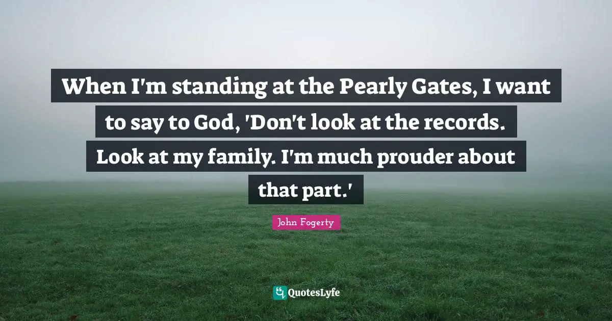 When I'm standing at the Pearly Gates, I want to say to God, 'Don't look at the records. Look at my family. I'm much prouder about that part.'