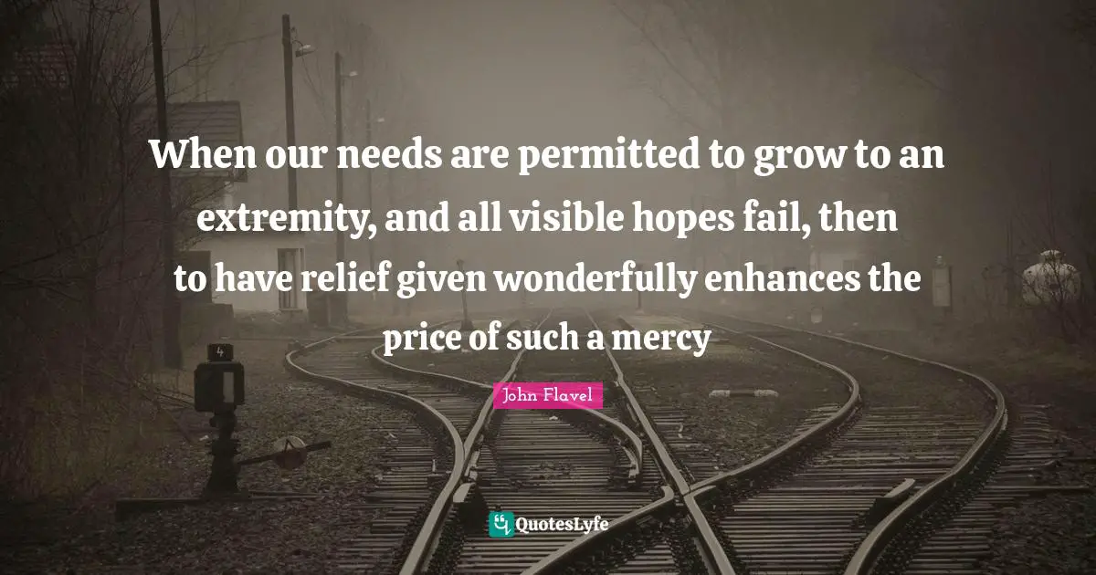When our needs are permitted to grow to an extremity, and all visible hopes fail, then to have relief given wonderfully enhances the price of such a mercy