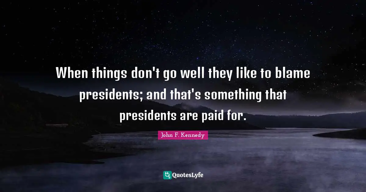 When things don't go well they like to blame presidents; and that's something that presidents are paid for.