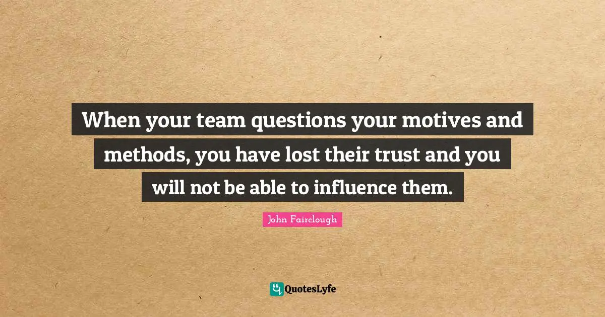 When your team questions your motives and methods, you have lost their trust and you will not be able to influence them.