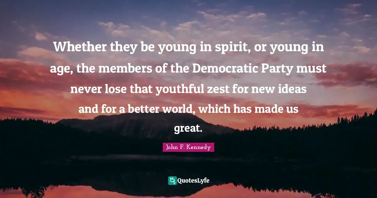 Whether they be young in spirit, or young in age, the members of the Democratic Party must never lose that youthful zest for new ideas and for a better world, which has made us great.