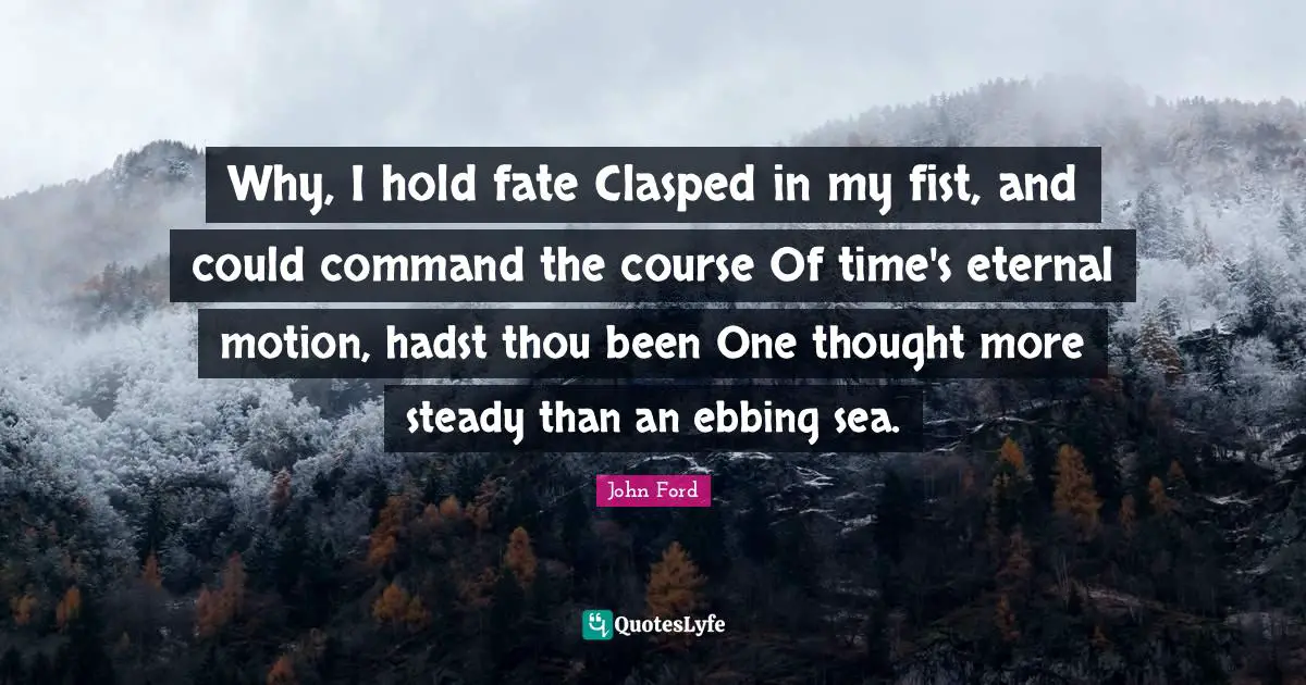 John Ford Quotes: "Why, I hold fate Clasped in my fist, and could command the course Of time's eternal motion, hadst thou been One thought more steady than an ebbing sea."