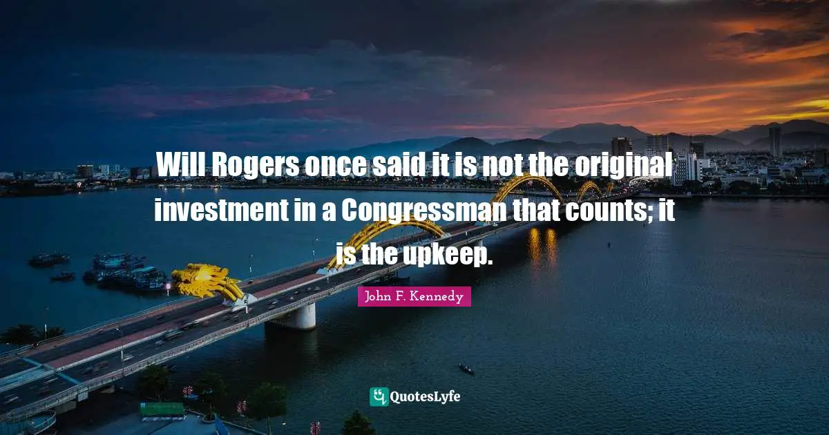Will Rogers once said it is not the original investment in a Congressman that counts; it is the upkeep.
