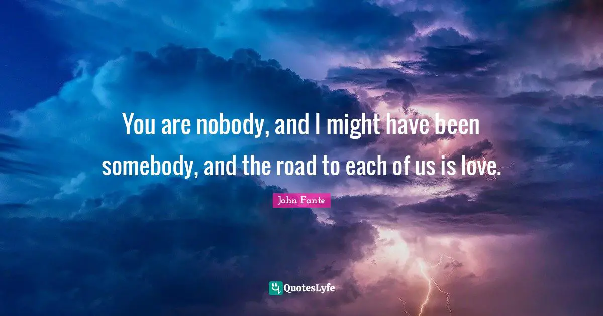 You are nobody, and I might have been somebody, and the road to each of us is love.