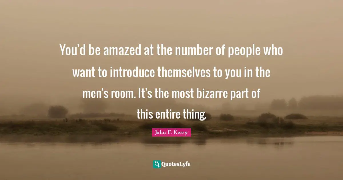 You'd be amazed at the number of people who want to introduce themselves to you in the men's room. It's the most bizarre part of this entire thing.
