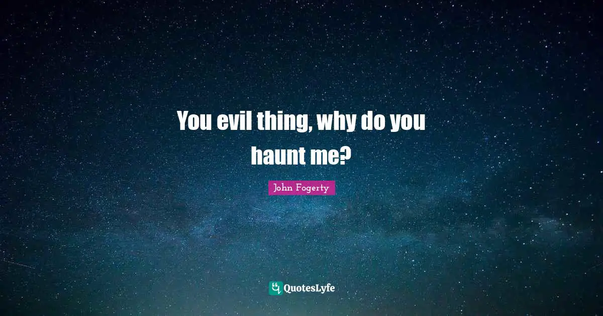 You evil thing, why do you haunt me?