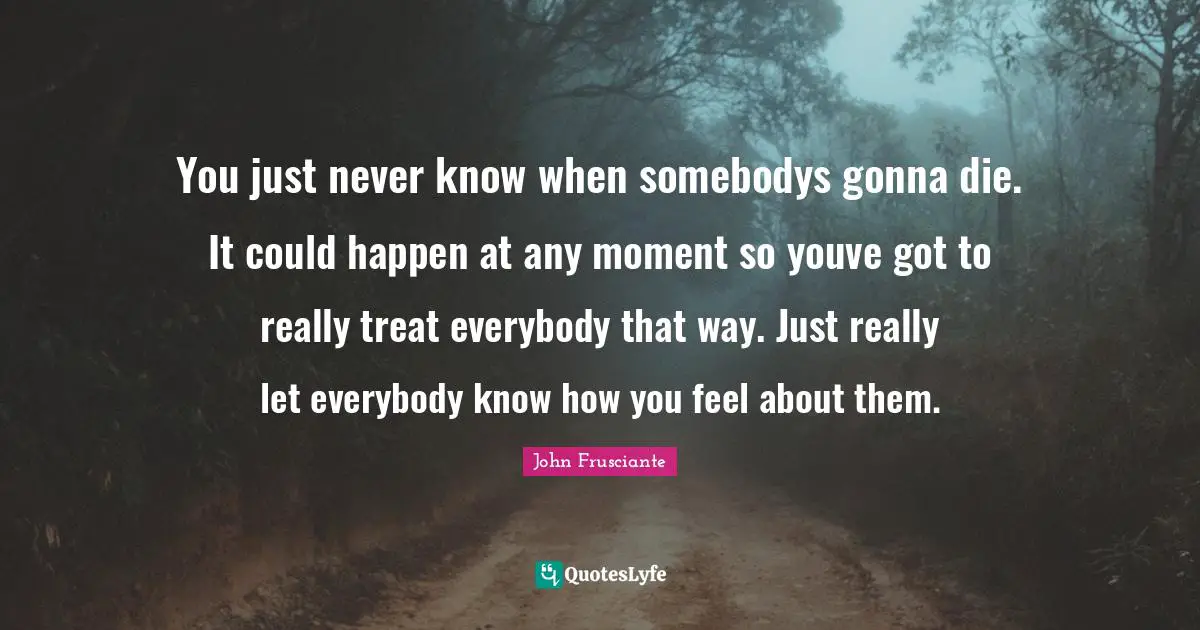 Moments Quotes: "You just never know when somebodys gonna die. It could happen at any moment so youve got to really treat everybody that way. Just really let everybody know how you feel about them."
