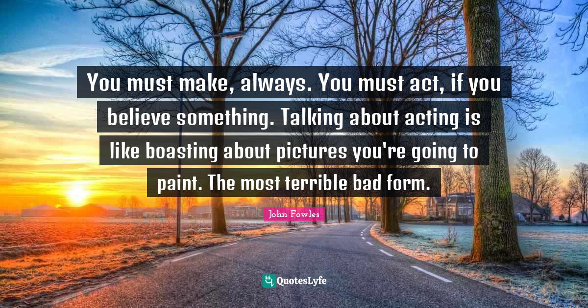 You must make, always. You must act, if you believe something. Talking