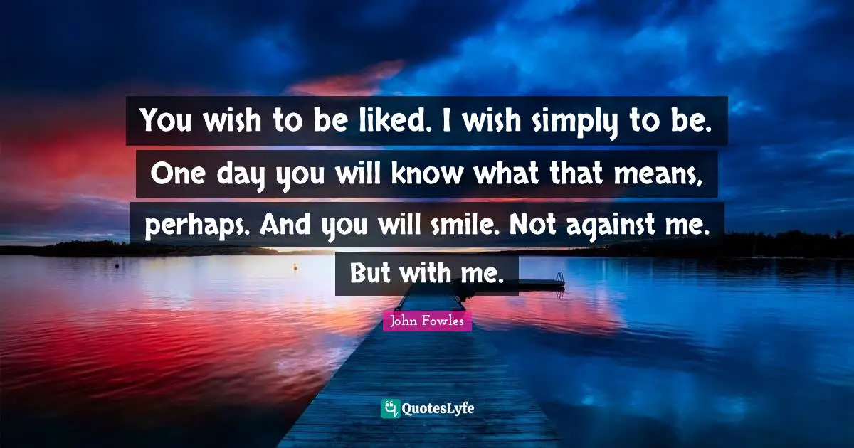 You wish to be liked. I wish simply to be. One day you will know what that means, perhaps. And you will smile. Not against me. But with me.