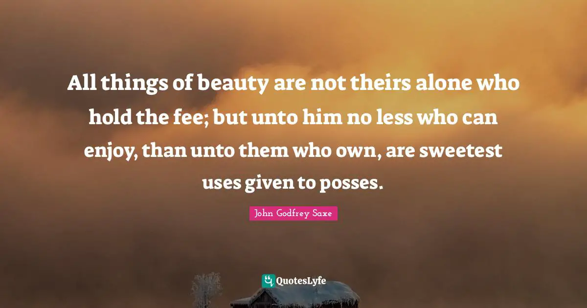 All things of beauty are not theirs alone who hold the fee; but unto him no less who can enjoy, than unto them who own, are sweetest uses given to posses.