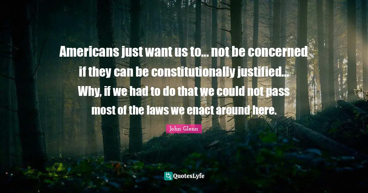 John Glenn Quotes: "Americans just want us to... not be concerned if they can be constitutionally justified... Why, if we had to do that we could not pass most of the laws we enact around here."