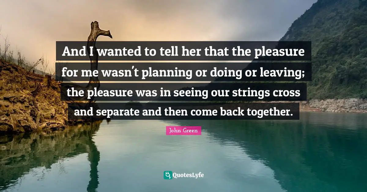 Back Together Quotes: "And I wanted to tell her that the pleasure for me wasn't planning or doing or leaving; the pleasure was in seeing our strings cross and separate and then come back together."