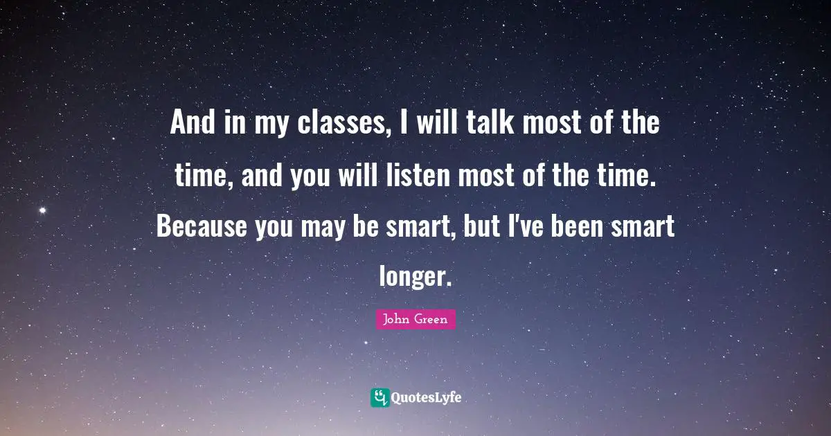 And in my classes, I will talk most of the time, and you will listen most of the time. Because you may be smart, but I've been smart longer.