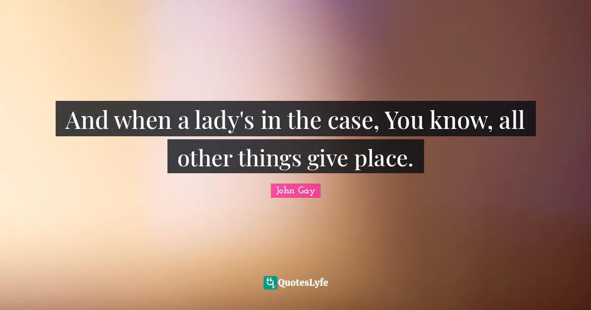 And when a lady's in the case, You know, all other things give place.