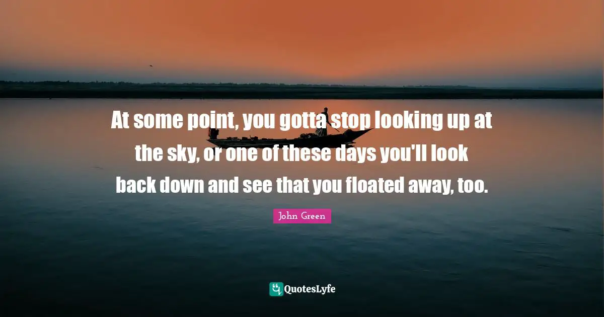 At some point, you gotta stop looking up at the sky, or one of these days you'll look back down and see that you floated away, too.