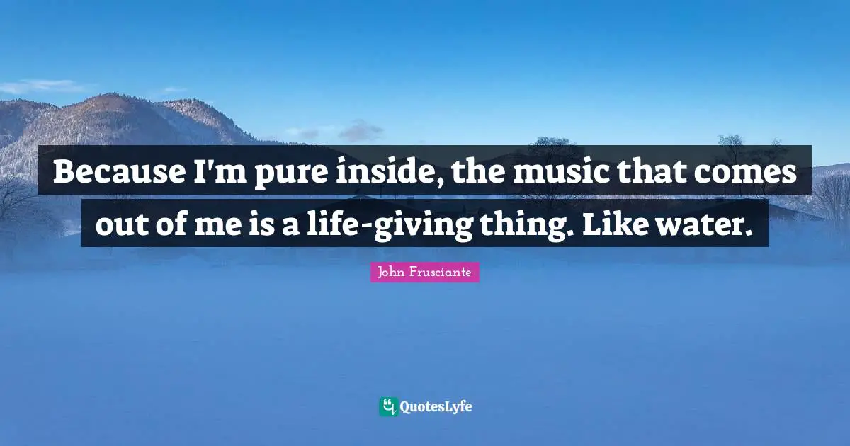 Because I'm pure inside, the music that comes out of me is a life-giving thing. Like water.