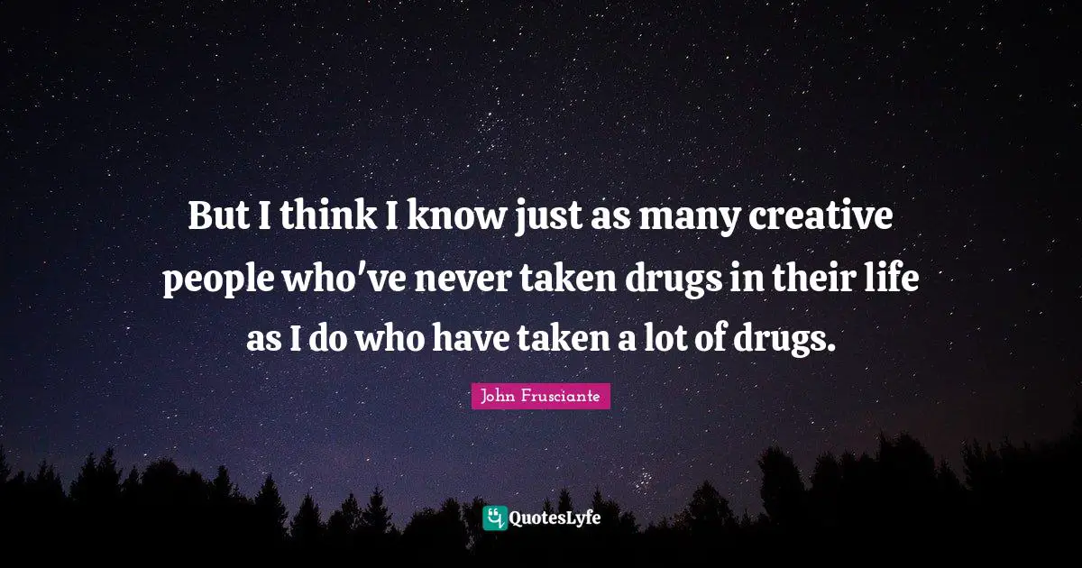 But I think I know just as many creative people who've never taken drugs in their life as I do who have taken a lot of drugs.