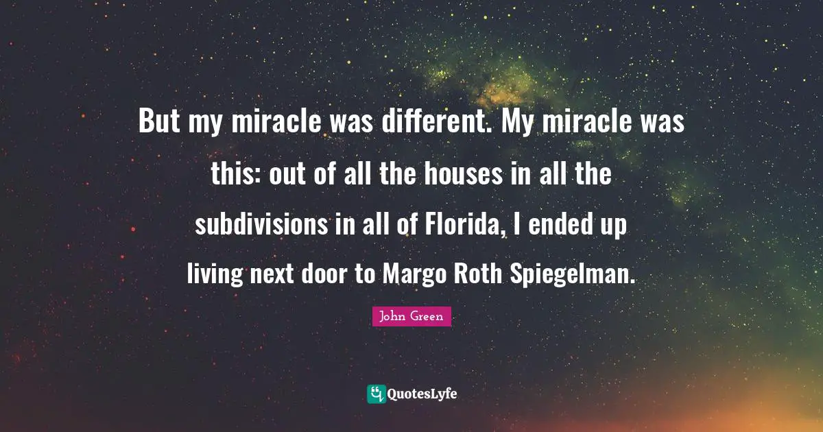 But my miracle was different. My miracle was this: out of all the houses in all the subdivisions in all of Florida, I ended up living next door to Margo Roth Spiegelman.