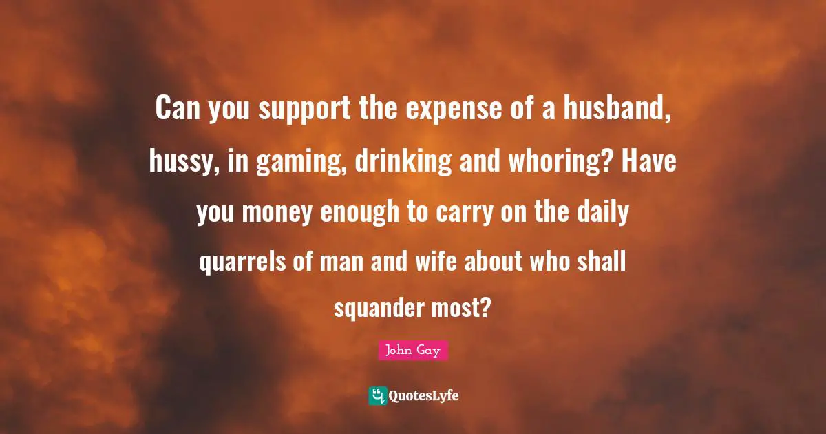 Can you support the expense of a husband, hussy, in gaming, drinking and whoring? Have you money enough to carry on the daily quarrels of man and wife about who shall squander most?