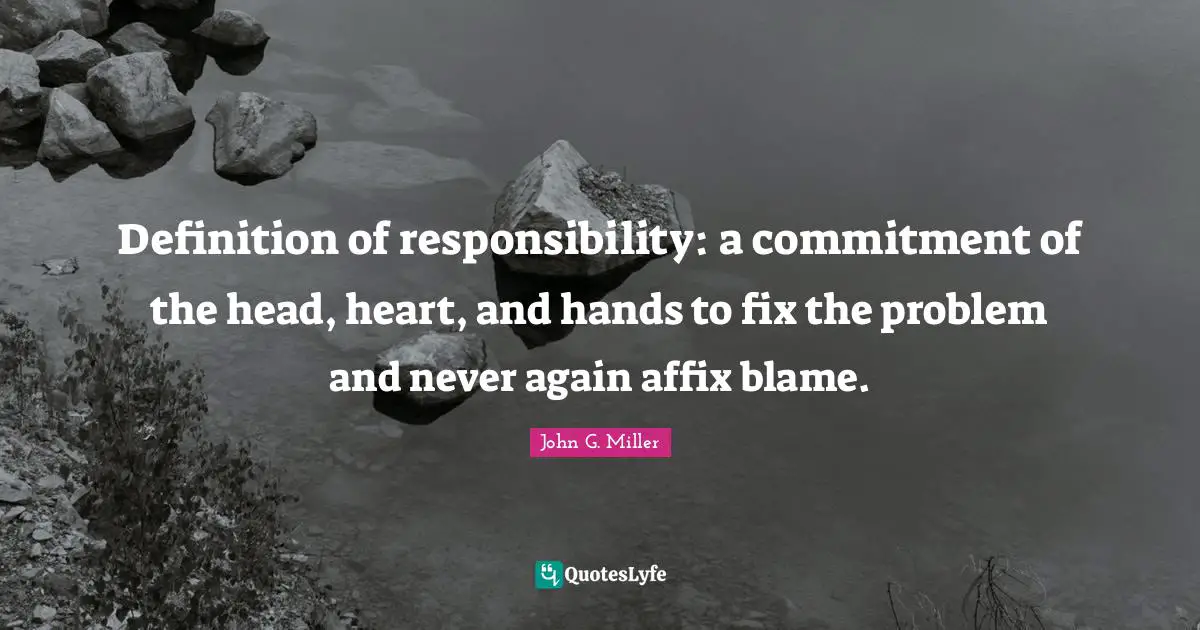Definition of responsibility: a commitment of the head, heart, and hands to fix the problem and never again affix blame.