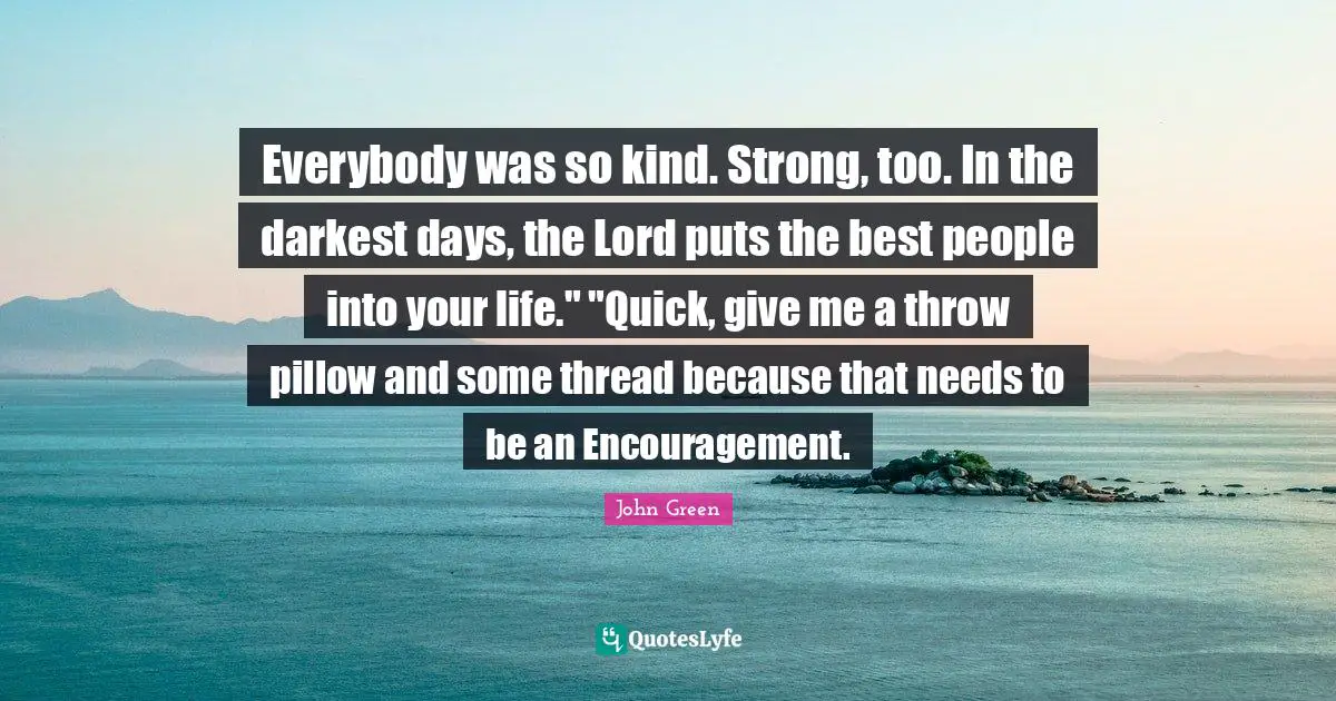 Everybody was so kind. Strong, too. In the darkest days, the Lord puts the best people into your life." "Quick, give me a throw pillow and some thread because that needs to be an Encouragement.