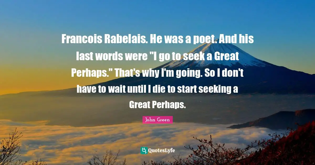 Francois Rabelais. He was a poet. And his last words were "I go to seek a Great Perhaps." That's why I'm going. So I don't have to wait until I die to start seeking a Great Perhaps.