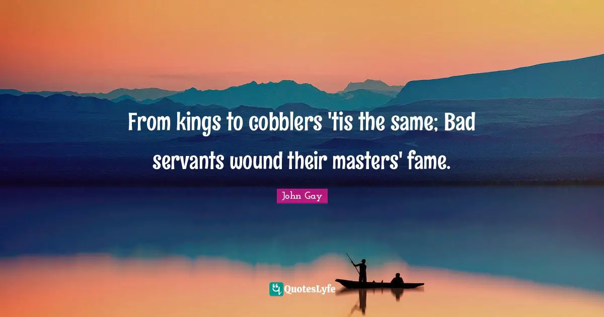 From kings to cobblers 'tis the same; Bad servants wound their masters' fame.