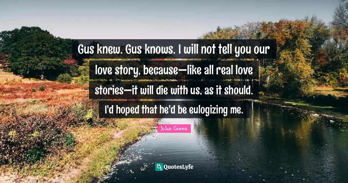 Gus knew. Gus knows. I will not tell you our love story, because—like all real love stories—it will die with us, as it should. I'd hoped that he'd be eulogizing me.