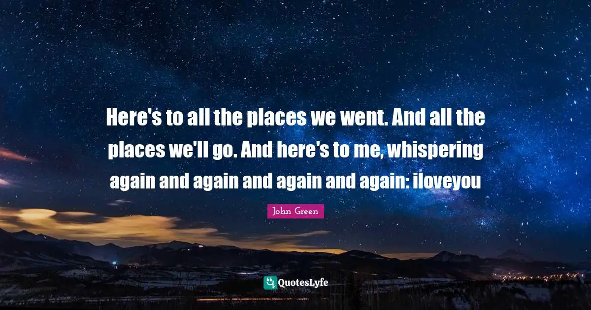 Here's to all the places we went. And all the places we'll go. And here's to me, whispering again and again and again and again: iloveyou