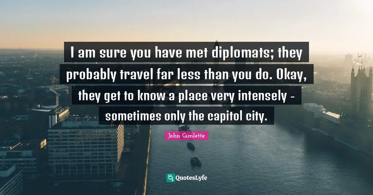 I am sure you have met diplomats; they probably travel far less than you do. Okay, they get to know a place very intensely - sometimes only the capitol city.