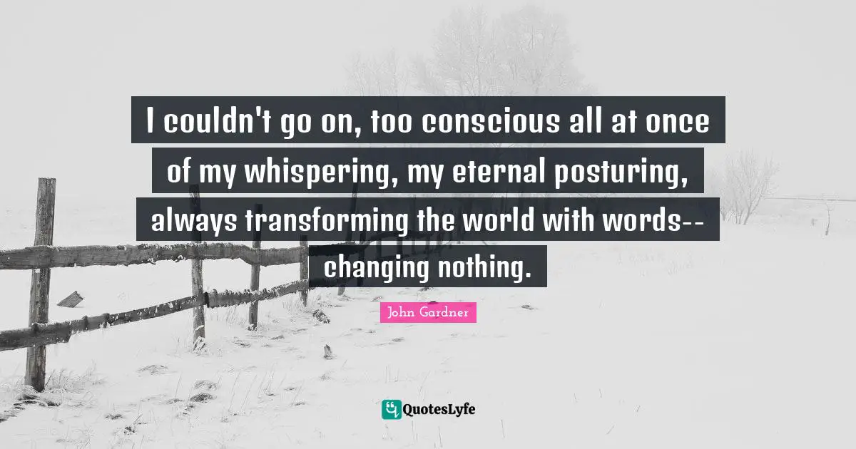 I couldn't go on, too conscious all at once of my whispering, my eternal posturing, always transforming the world with words--changing nothing.