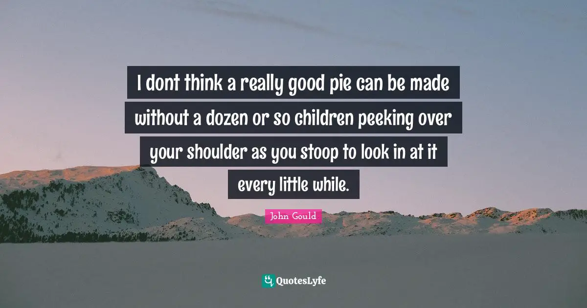 I dont think a really good pie can be made without a dozen or so children peeking over your shoulder as you stoop to look in at it every little while.