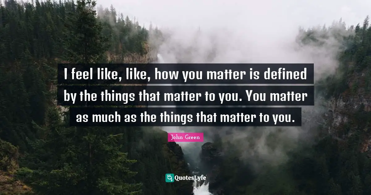 I feel like, like, how you matter is defined by the things that matter to you. You matter as much as the things that matter to you.