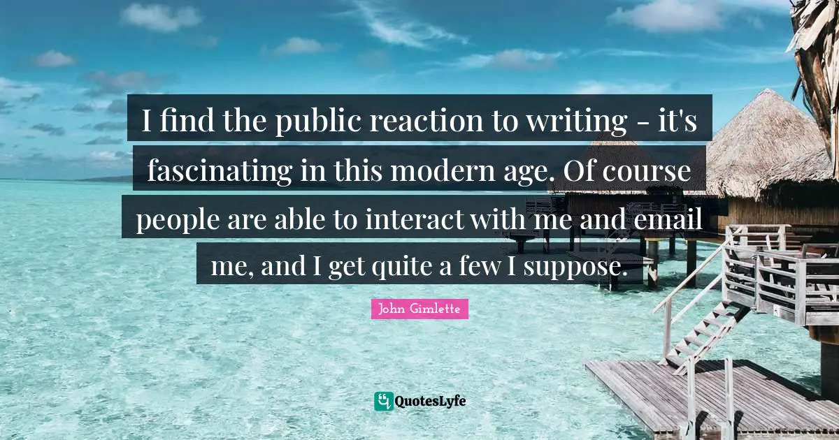 I find the public reaction to writing - it's fascinating in this modern age. Of course people are able to interact with me and email me, and I get quite a few I suppose.